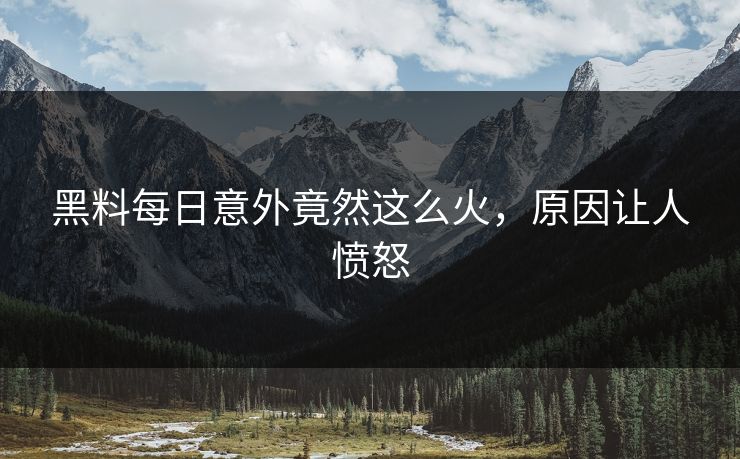 黑料每日意外竟然这么火，原因让人愤怒