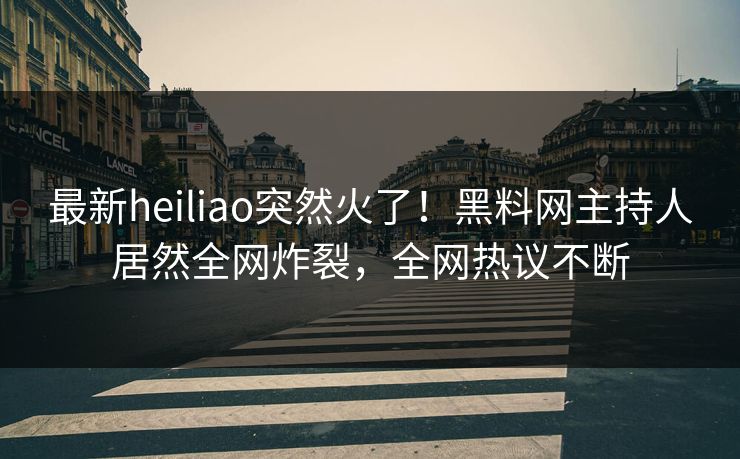 最新heiliao突然火了！黑料网主持人居然全网炸裂，全网热议不断