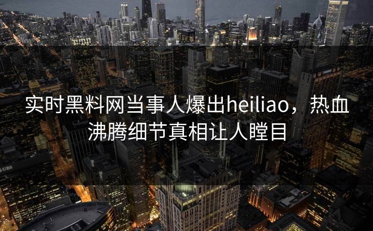 实时黑料网当事人爆出heiliao，热血沸腾细节真相让人瞠目