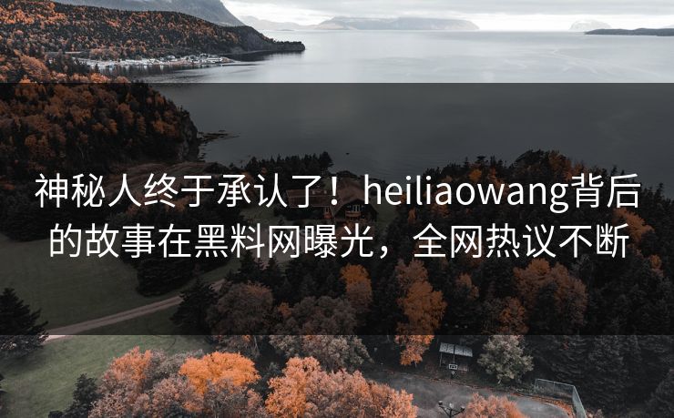 神秘人终于承认了！heiliaowang背后的故事在黑料网曝光，全网热议不断