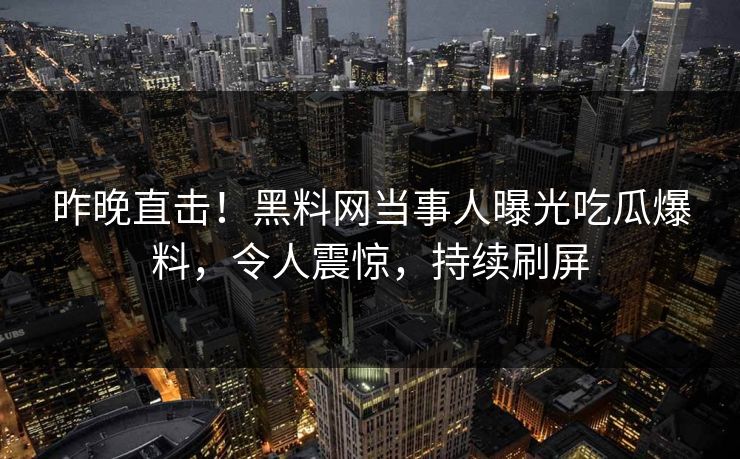 昨晚直击！黑料网当事人曝光吃瓜爆料，令人震惊，持续刷屏