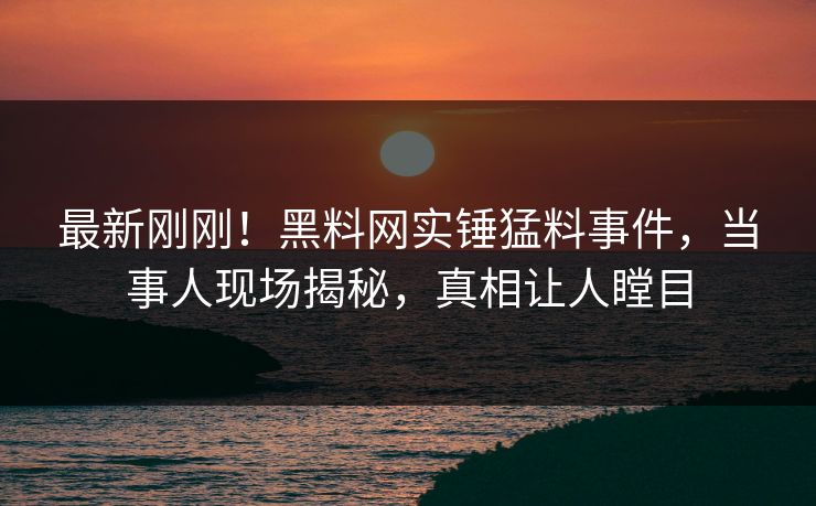 最新刚刚！黑料网实锤猛料事件，当事人现场揭秘，真相让人瞠目
