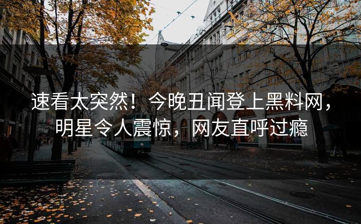 速看太突然！今晚丑闻登上黑料网，明星令人震惊，网友直呼过瘾