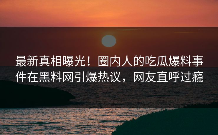 最新真相曝光！圈内人的吃瓜爆料事件在黑料网引爆热议，网友直呼过瘾