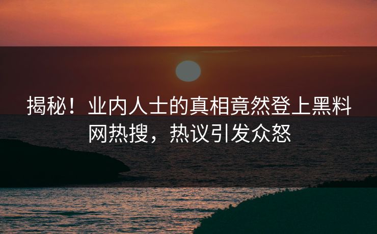 揭秘！业内人士的真相竟然登上黑料网热搜，热议引发众怒