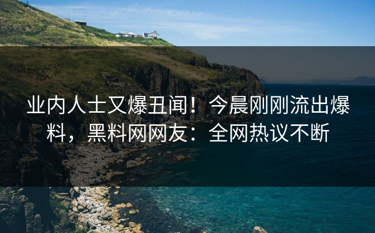 业内人士又爆丑闻！今晨刚刚流出爆料，黑料网网友：全网热议不断