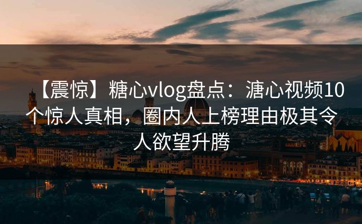 【震惊】糖心vlog盘点：溏心视频10个惊人真相，圈内人上榜理由极其令人欲望升腾