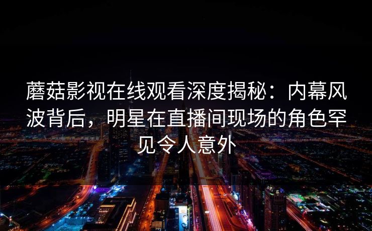 蘑菇影视在线观看深度揭秘：内幕风波背后，明星在直播间现场的角色罕见令人意外