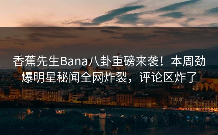 香蕉先生Bana八卦重磅来袭！本周劲爆明星秘闻全网炸裂，评论区炸了