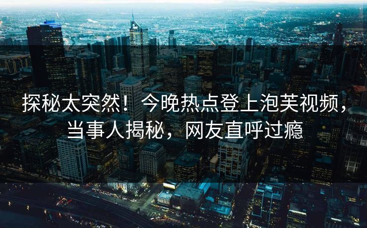 探秘太突然！今晚热点登上泡芙视频，当事人揭秘，网友直呼过瘾