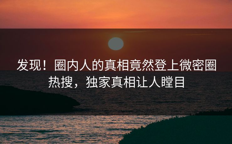 发现！圈内人的真相竟然登上微密圈热搜，独家真相让人瞠目