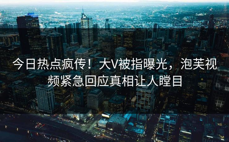 今日热点疯传！大V被指曝光，泡芙视频紧急回应真相让人瞠目