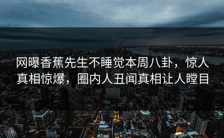 网曝香蕉先生不睡觉本周八卦，惊人真相惊爆，圈内人丑闻真相让人瞠目
