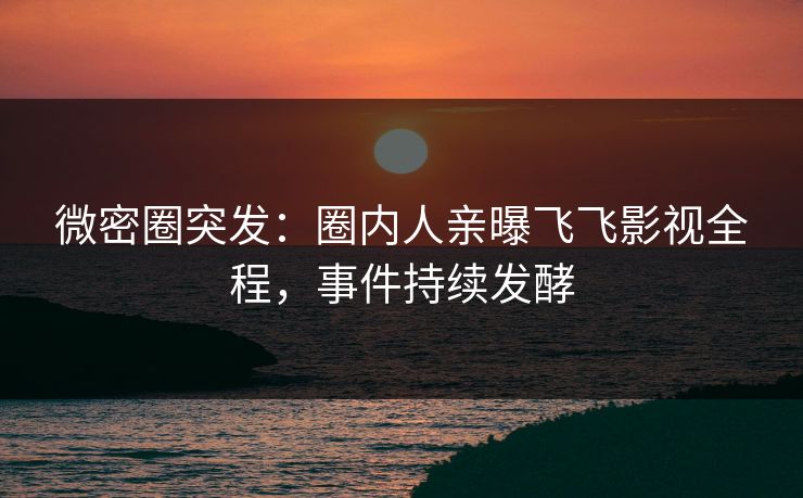 微密圈突发：圈内人亲曝飞飞影视全程，事件持续发酵