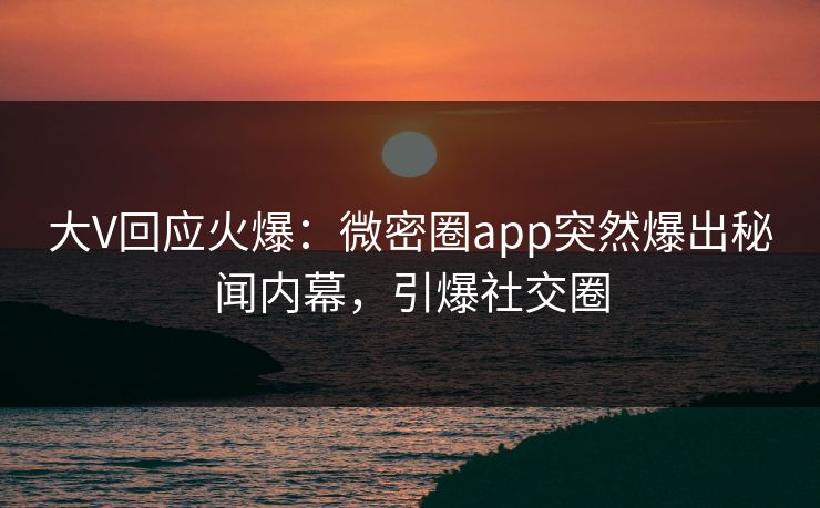 大V回应火爆：微密圈app突然爆出秘闻内幕，引爆社交圈
