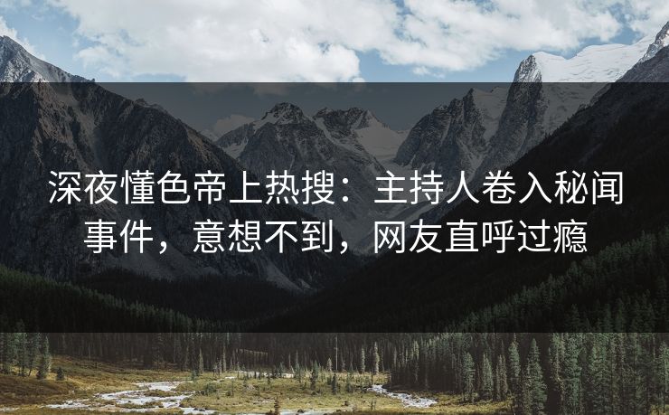 深夜懂色帝上热搜：主持人卷入秘闻事件，意想不到，网友直呼过瘾