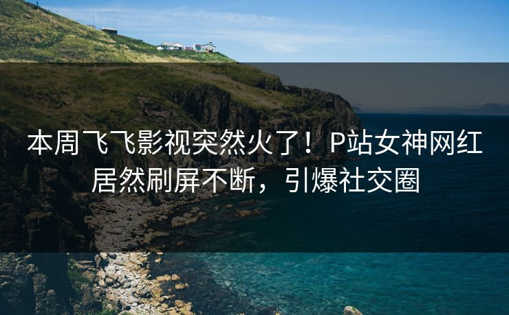本周飞飞影视突然火了！P站女神网红居然刷屏不断，引爆社交圈