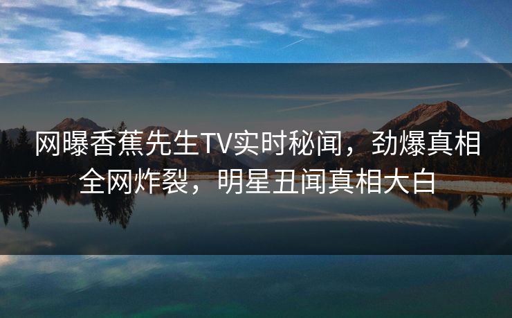 网曝香蕉先生TV实时秘闻，劲爆真相全网炸裂，明星丑闻真相大白