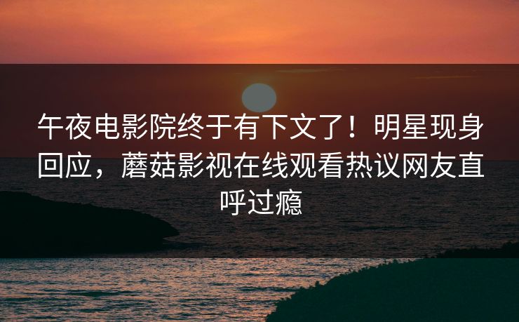 午夜电影院终于有下文了！明星现身回应，蘑菇影视在线观看热议网友直呼过瘾