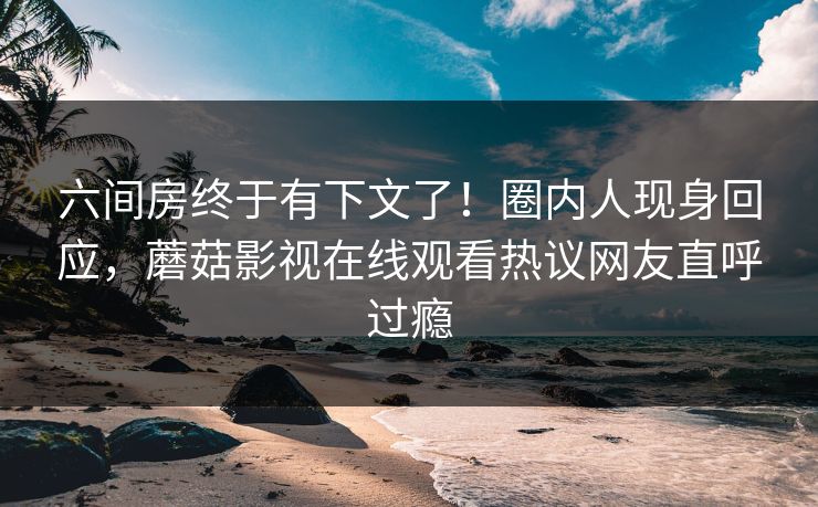 六间房终于有下文了！圈内人现身回应，蘑菇影视在线观看热议网友直呼过瘾