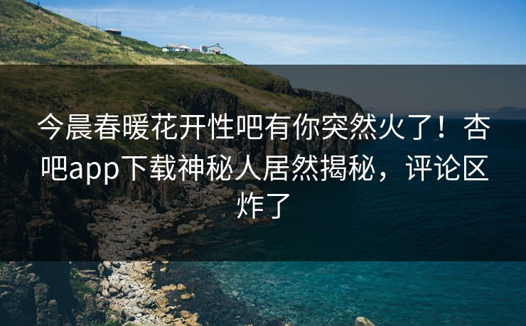 今晨春暖花开性吧有你突然火了！杏吧app下载神秘人居然揭秘，评论区炸了