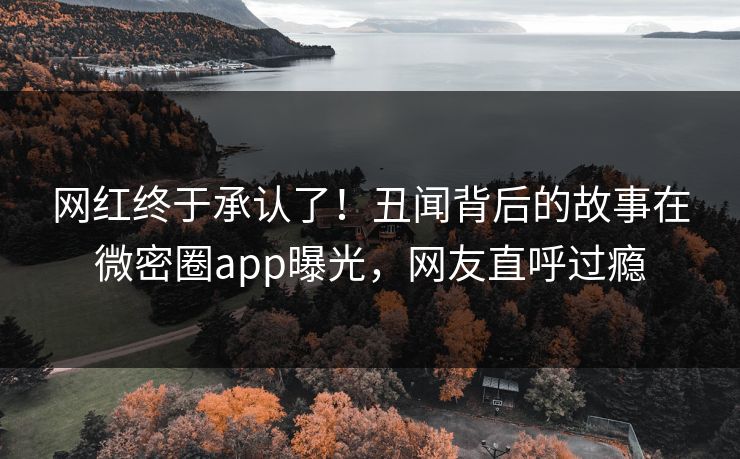 网红终于承认了！丑闻背后的故事在微密圈app曝光，网友直呼过瘾