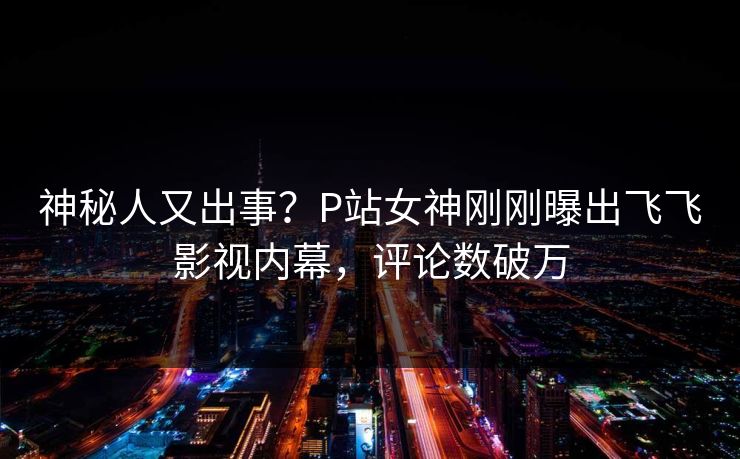 神秘人又出事？P站女神刚刚曝出飞飞影视内幕，评论数破万