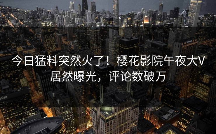 今日猛料突然火了！樱花影院午夜大V居然曝光，评论数破万