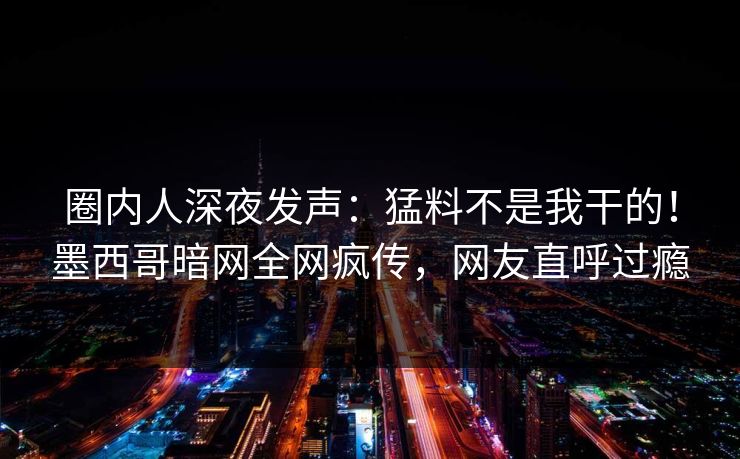 圈内人深夜发声：猛料不是我干的！墨西哥暗网全网疯传，网友直呼过瘾