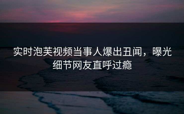 实时泡芙视频当事人爆出丑闻，曝光细节网友直呼过瘾