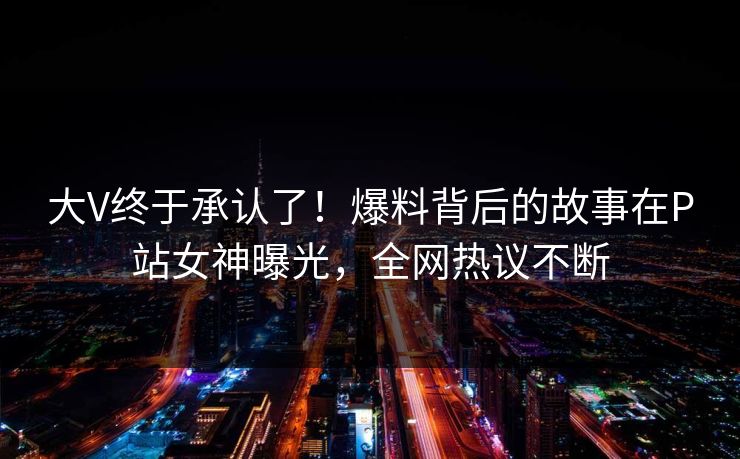 大V终于承认了！爆料背后的故事在P站女神曝光，全网热议不断