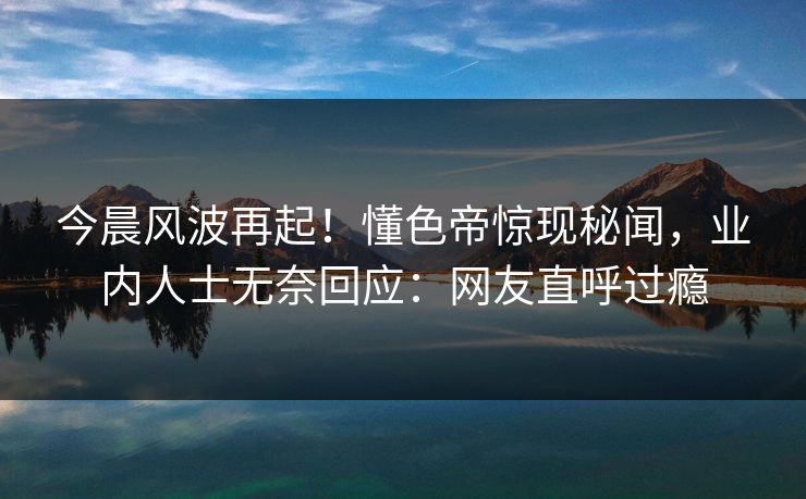 今晨风波再起！懂色帝惊现秘闻，业内人士无奈回应：网友直呼过瘾