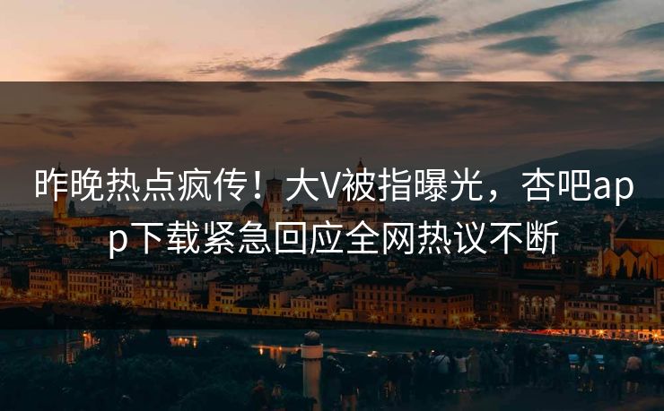 昨晚热点疯传！大V被指曝光，杏吧app下载紧急回应全网热议不断