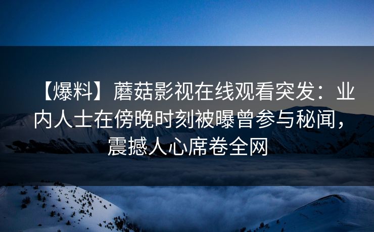 【爆料】蘑菇影视在线观看突发：业内人士在傍晚时刻被曝曾参与秘闻，震撼人心席卷全网