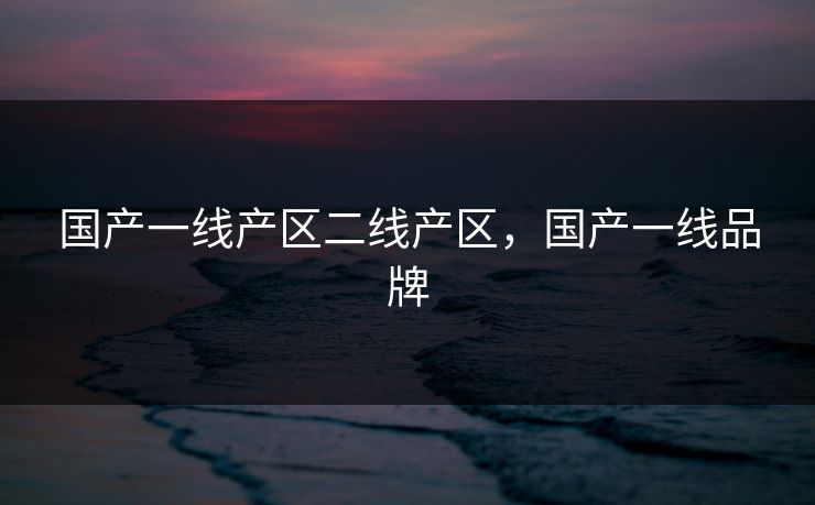 国产一线产区二线产区，国产一线品牌