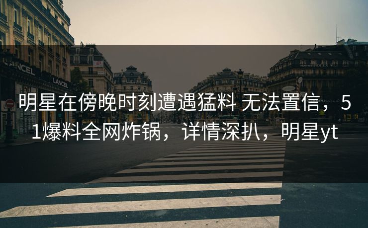 明星在傍晚时刻遭遇猛料 无法置信，51爆料全网炸锅，详情深扒，明星yt