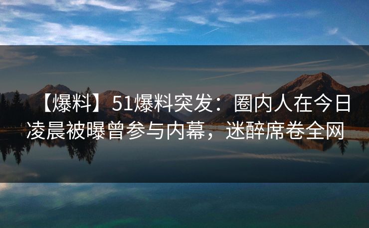 【爆料】51爆料突发：圈内人在今日凌晨被曝曾参与内幕，迷醉席卷全网