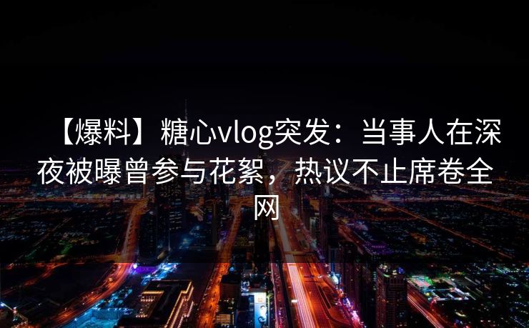 【爆料】糖心vlog突发：当事人在深夜被曝曾参与花絮，热议不止席卷全网