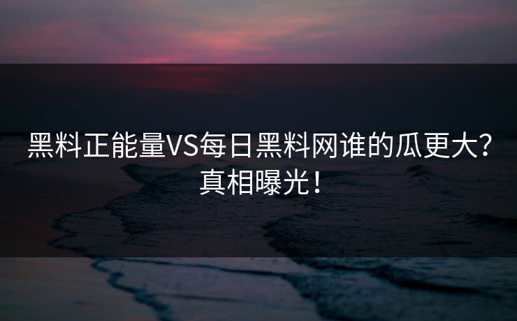 黑料正能量VS每日黑料网谁的瓜更大？真相曝光！