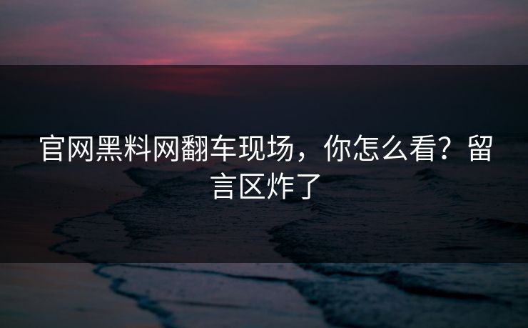 官网黑料网翻车现场，你怎么看？留言区炸了