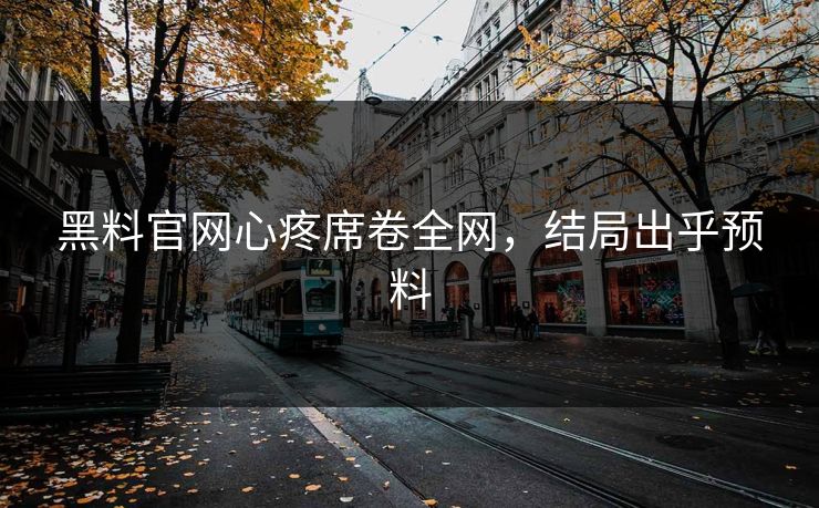 黑料官网心疼席卷全网，结局出乎预料