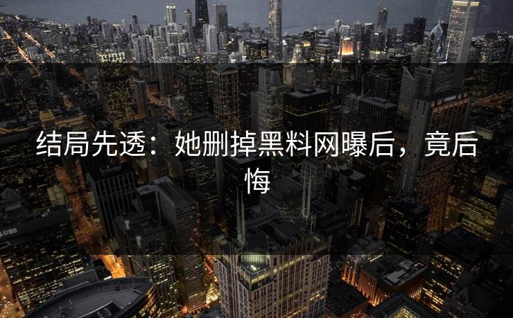 结局先透：她删掉黑料网曝后，竟后悔