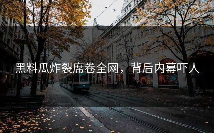 黑料瓜炸裂席卷全网，背后内幕吓人