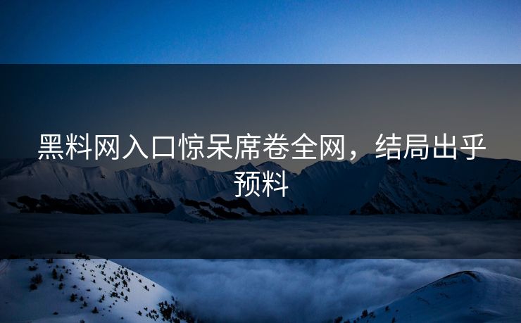 黑料网入口惊呆席卷全网，结局出乎预料