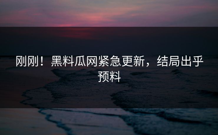 刚刚！黑料瓜网紧急更新，结局出乎预料