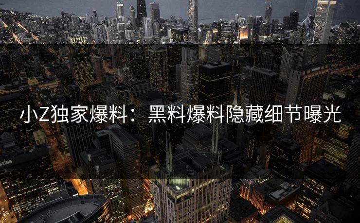 小Z独家爆料：黑料爆料隐藏细节曝光