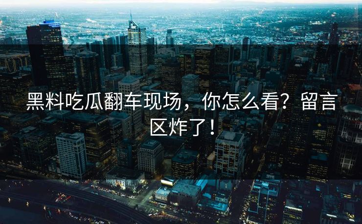 黑料吃瓜翻车现场，你怎么看？留言区炸了！