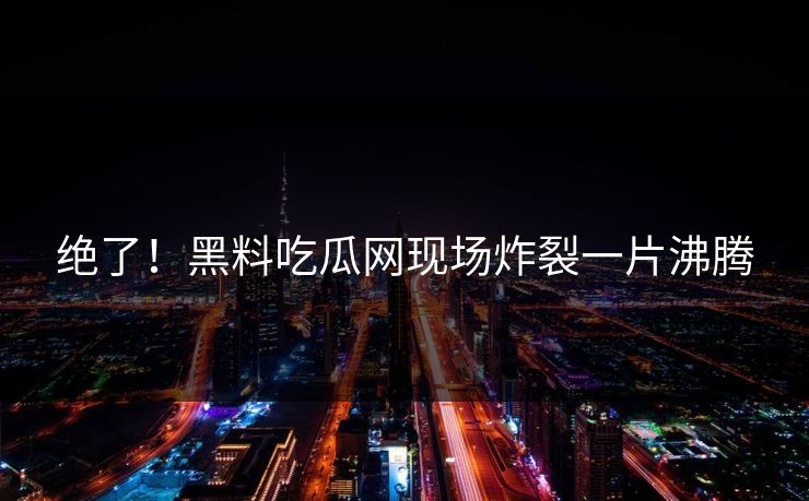 绝了！黑料吃瓜网现场炸裂一片沸腾