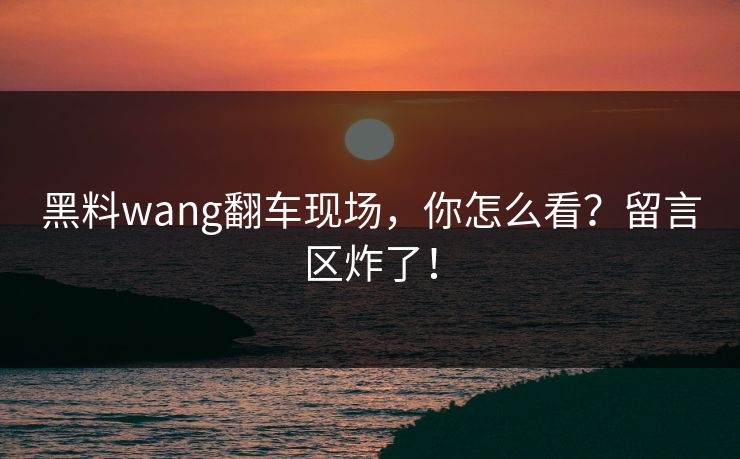 黑料wang翻车现场，你怎么看？留言区炸了！