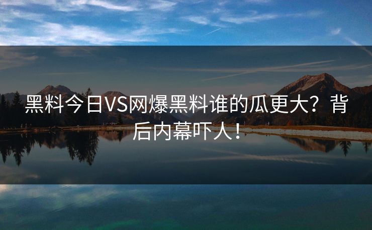 黑料今日VS网爆黑料谁的瓜更大？背后内幕吓人！